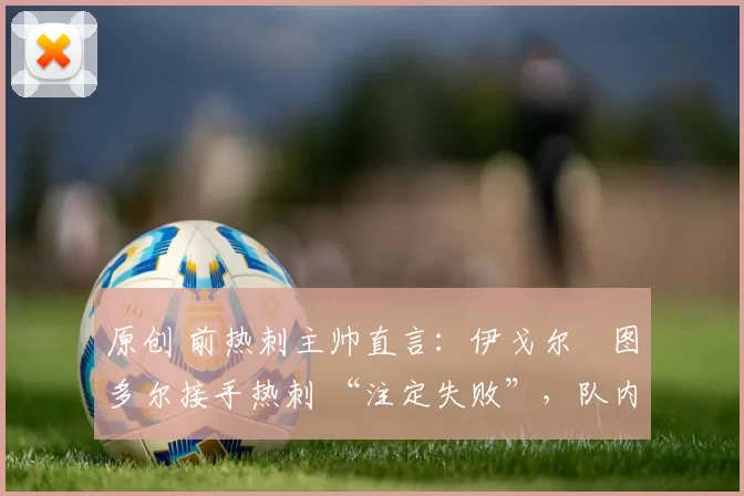 原创 前热刺主帅直言：伊戈尔・图多尔接手热刺 “注定失败”，队内氛围 “ toxic 至极”