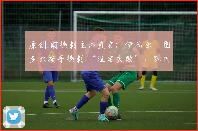 原创 前热刺主帅直言:伊戈尔・图多尔接手热刺 “注定失败”,队内氛围 “ toxic 至极”