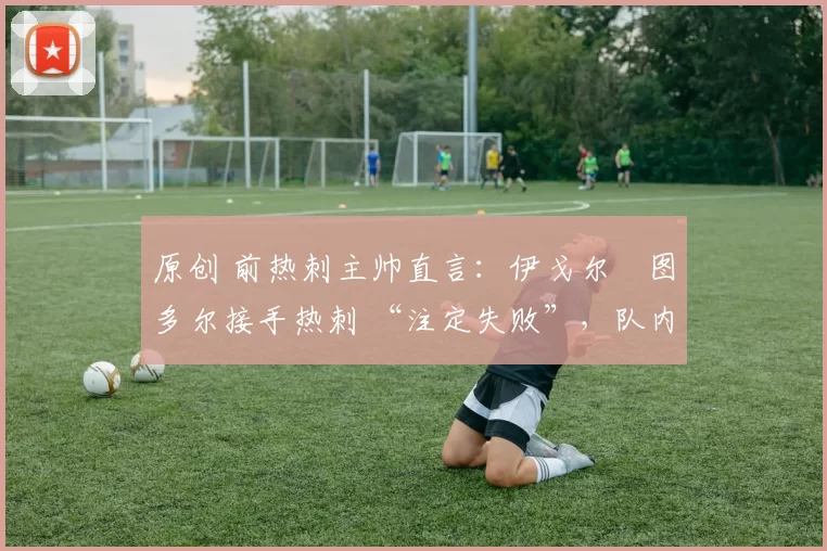 原创 前热刺主帅直言:伊戈尔・图多尔接手热刺 “注定失败”,队内氛围 “ toxic 至极”