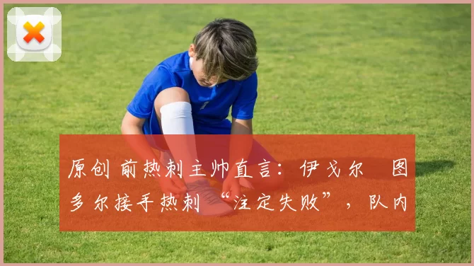 原创 前热刺主帅直言:伊戈尔・图多尔接手热刺 “注定失败”,队内氛围 “ toxic 至极”