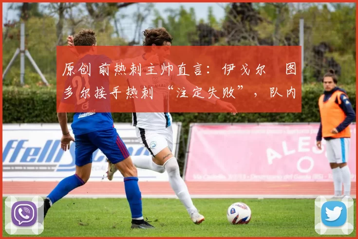原创 前热刺主帅直言:伊戈尔・图多尔接手热刺 “注定失败”,队内氛围 “ toxic 至极”