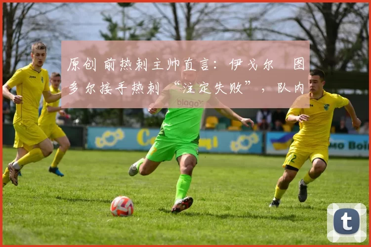 原创 前热刺主帅直言:伊戈尔・图多尔接手热刺 “注定失败”,队内氛围 “ toxic 至极”