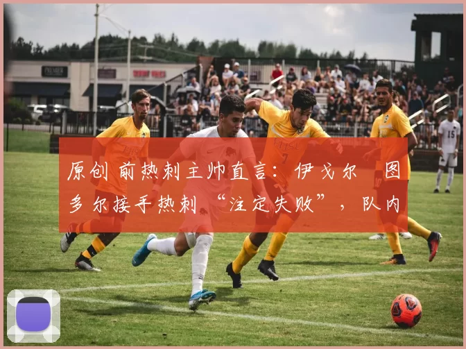 原创 前热刺主帅直言:伊戈尔・图多尔接手热刺 “注定失败”,队内氛围 “ toxic 至极”