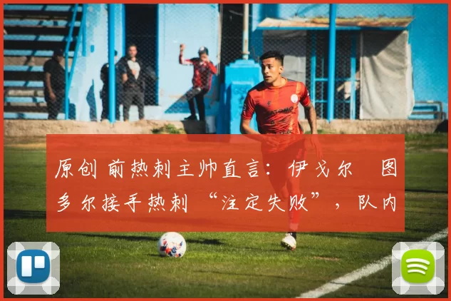 原创 前热刺主帅直言:伊戈尔・图多尔接手热刺 “注定失败”,队内氛围 “ toxic 至极”