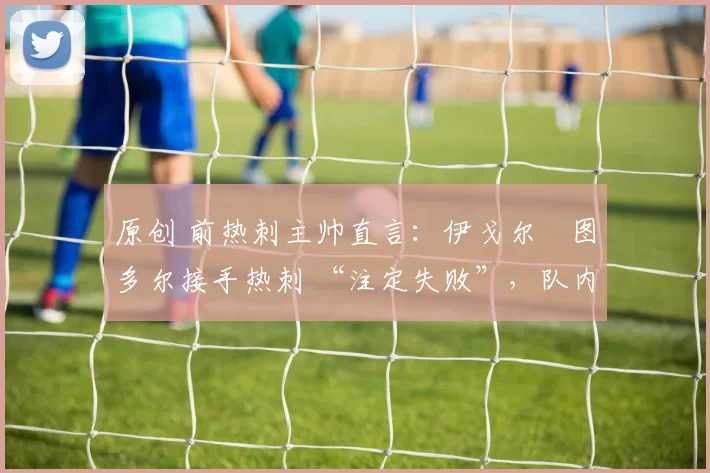 原创 前热刺主帅直言：伊戈尔・图多尔接手热刺 “注定失败”，队内氛围 “ toxic 至极”