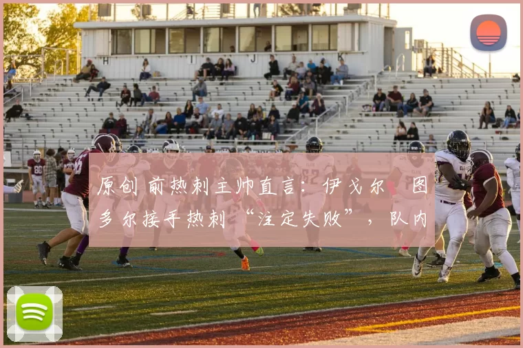 原创 前热刺主帅直言:伊戈尔・图多尔接手热刺 “注定失败”,队内氛围 “ toxic 至极”