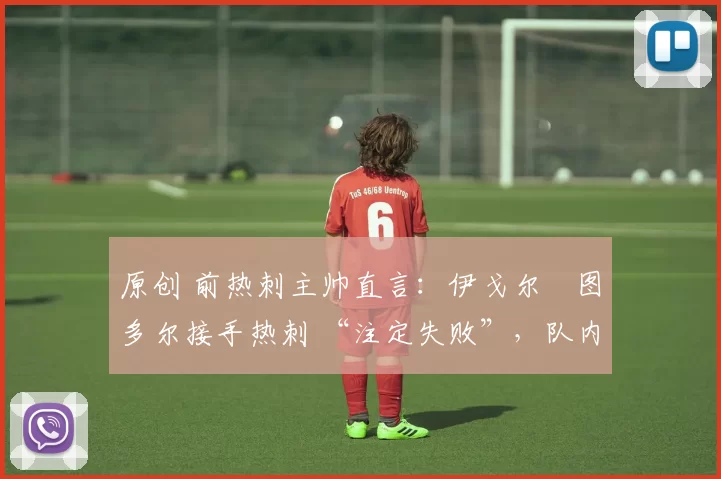 原创 前热刺主帅直言:伊戈尔・图多尔接手热刺 “注定失败”,队内氛围 “ toxic 至极”