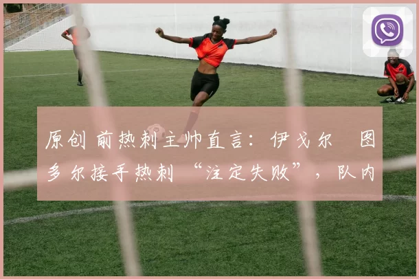 原创 前热刺主帅直言:伊戈尔・图多尔接手热刺 “注定失败”,队内氛围 “ toxic 至极”