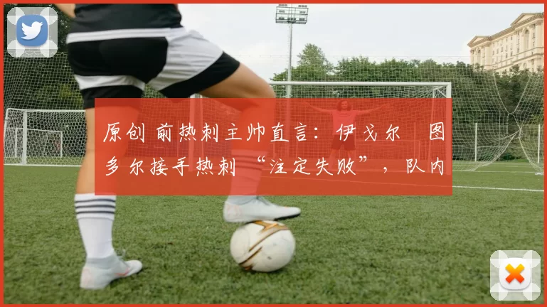 原创 前热刺主帅直言:伊戈尔・图多尔接手热刺 “注定失败”,队内氛围 “ toxic 至极”