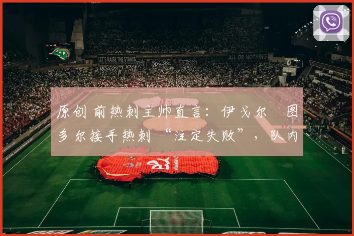 原创 前热刺主帅直言：伊戈尔・图多尔接手热刺 “注定失败”，队内氛围 “ toxic 至极”