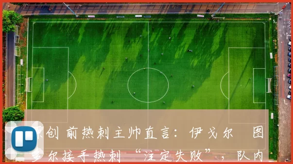 原创 前热刺主帅直言:伊戈尔・图多尔接手热刺 “注定失败”,队内氛围 “ toxic 至极”