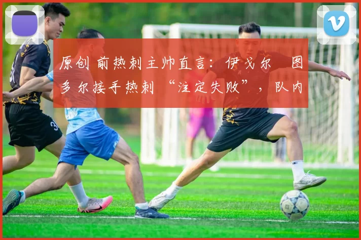 原创 前热刺主帅直言:伊戈尔・图多尔接手热刺 “注定失败”,队内氛围 “ toxic 至极”