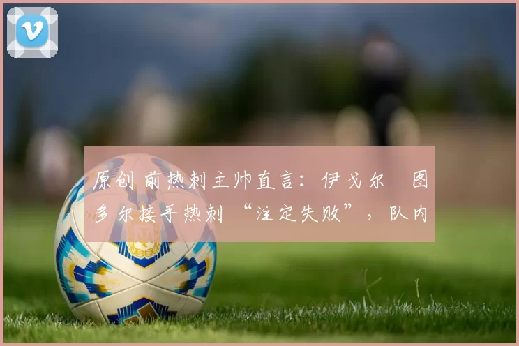 原创 前热刺主帅直言:伊戈尔・图多尔接手热刺 “注定失败”,队内氛围 “ toxic 至极”