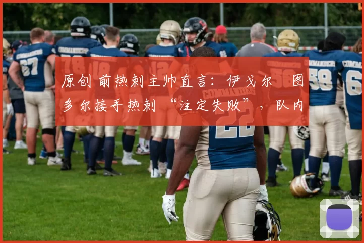 原创 前热刺主帅直言:伊戈尔・图多尔接手热刺 “注定失败”,队内氛围 “ toxic 至极”