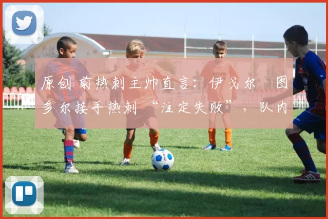 原创 前热刺主帅直言:伊戈尔・图多尔接手热刺 “注定失败”,队内氛围 “ toxic 至极”
