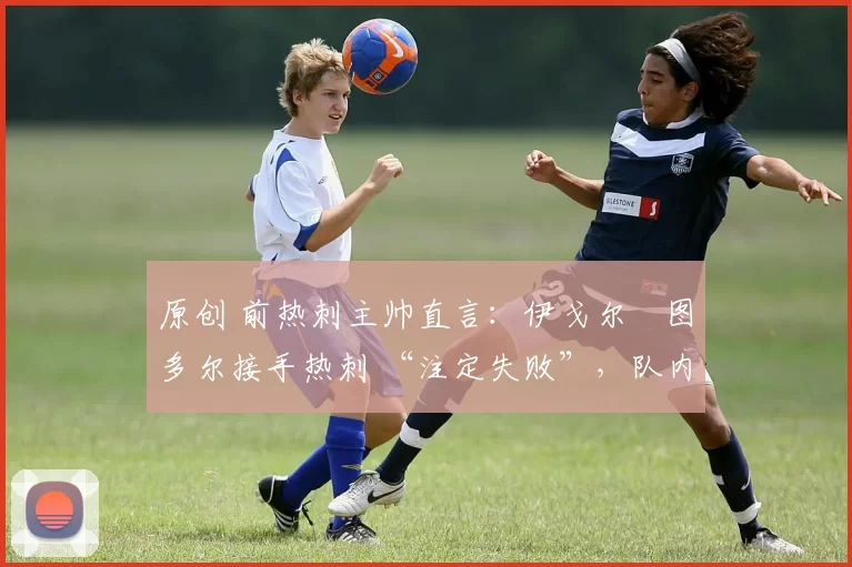 原创 前热刺主帅直言:伊戈尔・图多尔接手热刺 “注定失败”,队内氛围 “ toxic 至极”