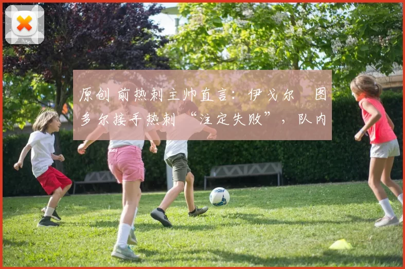 原创 前热刺主帅直言：伊戈尔・图多尔接手热刺 “注定失败”，队内氛围 “ toxic 至极”