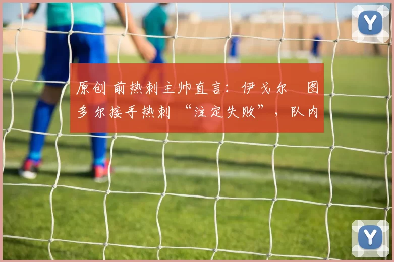 原创 前热刺主帅直言:伊戈尔・图多尔接手热刺 “注定失败”,队内氛围 “ toxic 至极”