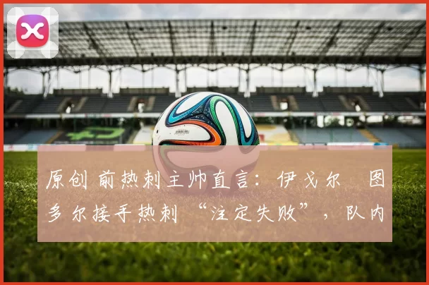 原创 前热刺主帅直言：伊戈尔・图多尔接手热刺 “注定失败”，队内氛围 “ toxic 至极”