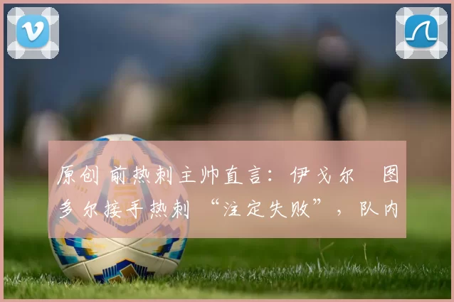 原创 前热刺主帅直言：伊戈尔・图多尔接手热刺 “注定失败”，队内氛围 “ toxic 至极”