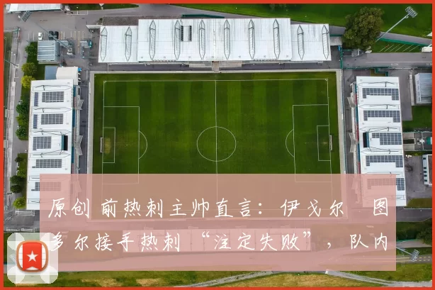 原创 前热刺主帅直言:伊戈尔・图多尔接手热刺 “注定失败”,队内氛围 “ toxic 至极”