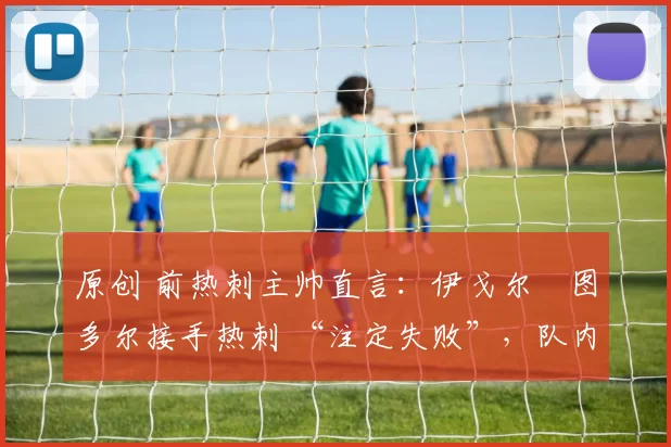 原创 前热刺主帅直言:伊戈尔・图多尔接手热刺 “注定失败”,队内氛围 “ toxic 至极”