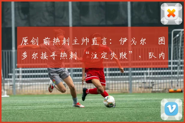 原创 前热刺主帅直言:伊戈尔・图多尔接手热刺 “注定失败”,队内氛围 “ toxic 至极”