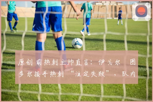 原创 前热刺主帅直言:伊戈尔・图多尔接手热刺 “注定失败”,队内氛围 “ toxic 至极”