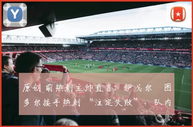 原创 前热刺主帅直言:伊戈尔・图多尔接手热刺 “注定失败”,队内氛围 “ toxic 至极”