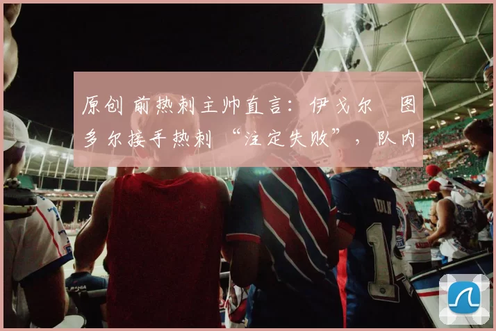 原创 前热刺主帅直言：伊戈尔・图多尔接手热刺 “注定失败”，队内氛围 “ toxic 至极”