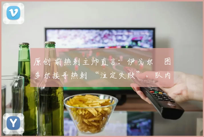 原创 前热刺主帅直言：伊戈尔・图多尔接手热刺 “注定失败”，队内氛围 “ toxic 至极”