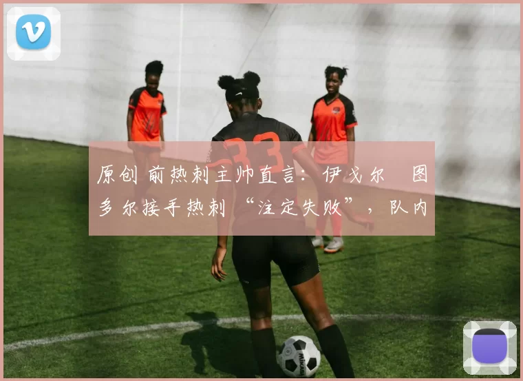 原创 前热刺主帅直言:伊戈尔・图多尔接手热刺 “注定失败”,队内氛围 “ toxic 至极”