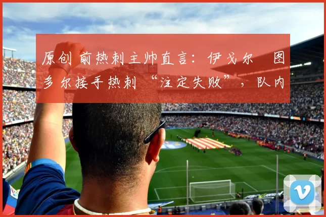 原创 前热刺主帅直言：伊戈尔・图多尔接手热刺 “注定失败”，队内氛围 “ toxic 至极”