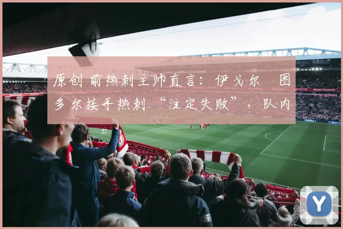 原创 前热刺主帅直言:伊戈尔・图多尔接手热刺 “注定失败”,队内氛围 “ toxic 至极”