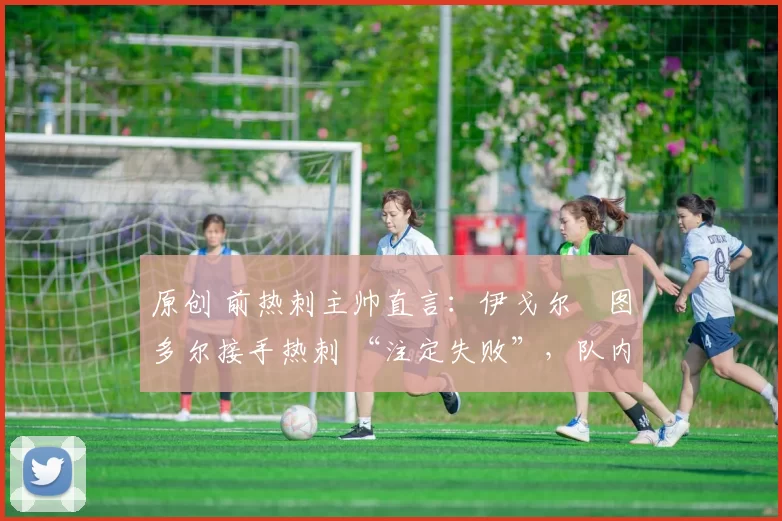 原创 前热刺主帅直言:伊戈尔・图多尔接手热刺 “注定失败”,队内氛围 “ toxic 至极”