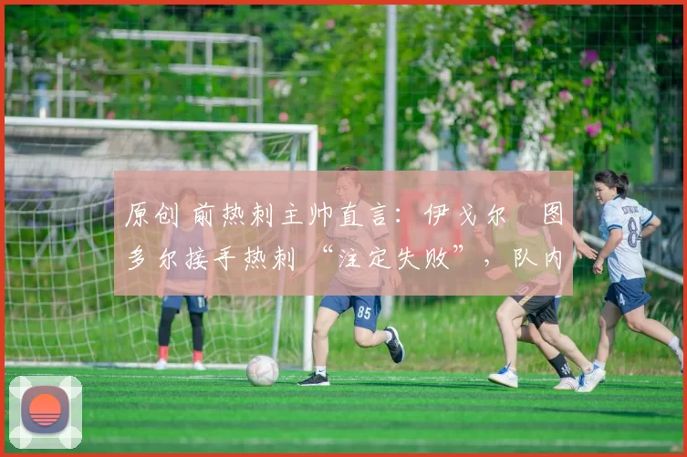 原创 前热刺主帅直言:伊戈尔・图多尔接手热刺 “注定失败”,队内氛围 “ toxic 至极”