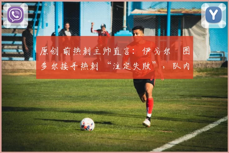 原创 前热刺主帅直言:伊戈尔・图多尔接手热刺 “注定失败”,队内氛围 “ toxic 至极”