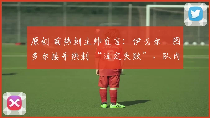 原创 前热刺主帅直言:伊戈尔・图多尔接手热刺 “注定失败”,队内氛围 “ toxic 至极”