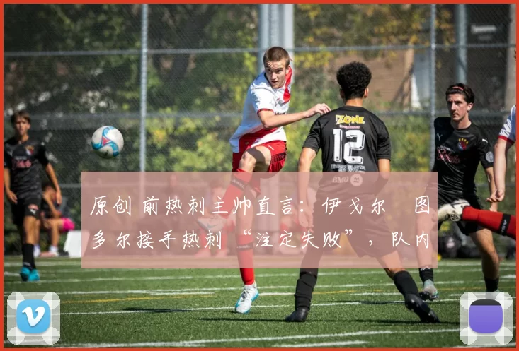 原创 前热刺主帅直言:伊戈尔・图多尔接手热刺 “注定失败”,队内氛围 “ toxic 至极”