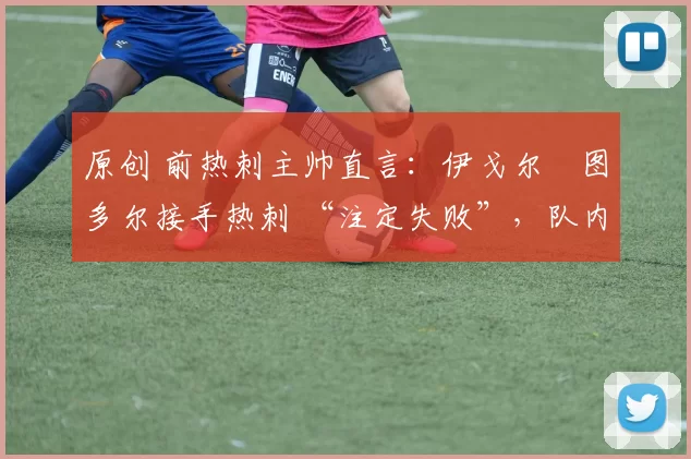 原创 前热刺主帅直言:伊戈尔・图多尔接手热刺 “注定失败”,队内氛围 “ toxic 至极”