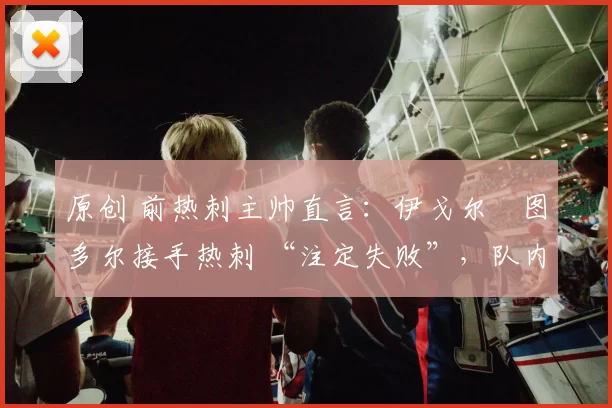 原创 前热刺主帅直言：伊戈尔・图多尔接手热刺 “注定失败”，队内氛围 “ toxic 至极”