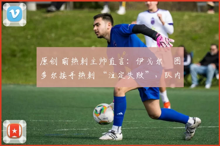 原创 前热刺主帅直言:伊戈尔・图多尔接手热刺 “注定失败”,队内氛围 “ toxic 至极”