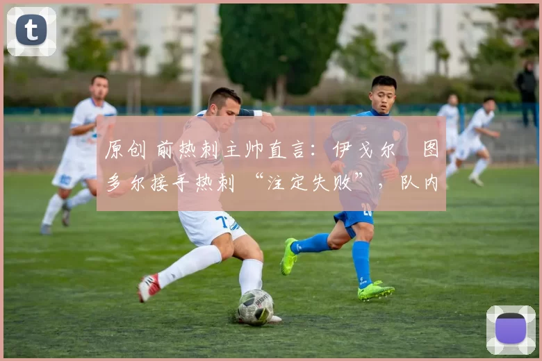 原创 前热刺主帅直言:伊戈尔・图多尔接手热刺 “注定失败”,队内氛围 “ toxic 至极”