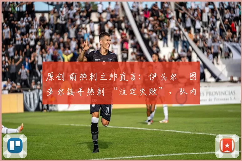 原创 前热刺主帅直言:伊戈尔・图多尔接手热刺 “注定失败”,队内氛围 “ toxic 至极”