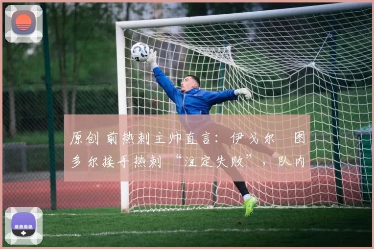 原创 前热刺主帅直言:伊戈尔・图多尔接手热刺 “注定失败”,队内氛围 “ toxic 至极”