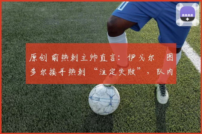 原创 前热刺主帅直言:伊戈尔・图多尔接手热刺 “注定失败”,队内氛围 “ toxic 至极”