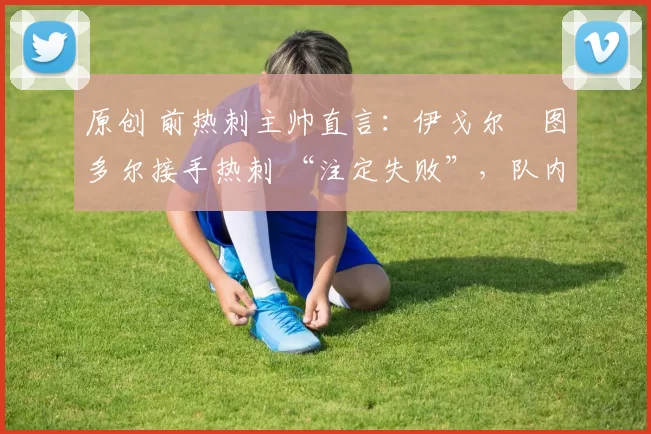 原创 前热刺主帅直言：伊戈尔・图多尔接手热刺 “注定失败”，队内氛围 “ toxic 至极”