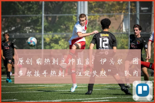 原创 前热刺主帅直言：伊戈尔・图多尔接手热刺 “注定失败”，队内氛围 “ toxic 至极”