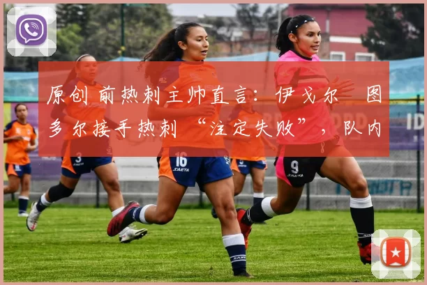 原创 前热刺主帅直言:伊戈尔・图多尔接手热刺 “注定失败”,队内氛围 “ toxic 至极”