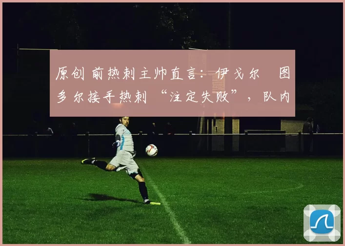 原创 前热刺主帅直言:伊戈尔・图多尔接手热刺 “注定失败”,队内氛围 “ toxic 至极”